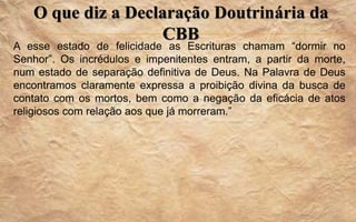 O que diz a Declaração Doutrinária da
CBB
A esse estado de felicidade as Escrituras chamam “dormir no
Senhor”. Os incrédulos e impenitentes entram, a partir da morte,
num estado de separação definitiva de Deus. Na Palavra de Deus
encontramos claramente expressa a proibição divina da busca de
contato com os mortos, bem como a negação da eficácia de atos
religiosos com relação aos que já morreram.”
 