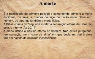 A morte
É a penalidade do primeiro pecado e compreende primeiro a morte
espiritual, ou seja, a quebra do laço de união entre Deus e o
homem, as abrange também a morte física.
A Bíblia chama de “segunda morte” a separação eterna de Deus, ou
seja, o inferno (Ap 20.14)
A morte define o destino eterno do homem. Não existe purgatório,
reencarnação, nem “sono da alma” em que declaram que a alma
fica em estado de absoluta inconsciência.
 