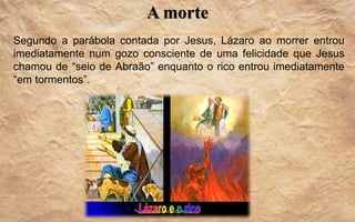 A morte
Segundo a parábola contada por Jesus, Lázaro ao morrer entrou
imediatamente num gozo consciente de uma felicidade que Jesus
chamou de “seio de Abraão” enquanto o rico entrou imediatamente
“em tormentos”.
 