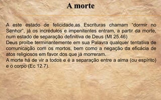 A morte
A este estado de felicidade,as Escrituras chamam “dormir no
Senhor”, já os incrédulos e impenitentes entram, a partir da morte,
num estado de separação definitiva de Deus (Mt 25.46)
Deus proíbe terminantemente em sua Palavra qualquer tentativa de
comunicação com os mortos, bem como a negação da eficácia de
atos religiosos em favor dos que já morreram.
A morte há de vir a todos e é a separação entre a alma (ou espírito)
e o corpo (Ec 12.7).
 