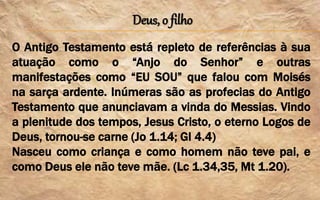 Deus, o filho
O Antigo Testamento está repleto de referências à sua
atuação como o “Anjo do Senhor” e outras
manifestações como “EU SOU” que falou com Moisés
na sarça ardente. Inúmeras são as profecias do Antigo
Testamento que anunciavam a vinda do Messias. Vindo
a plenitude dos tempos, Jesus Cristo, o eterno Logos de
Deus, tornou-se carne (Jo 1.14; Gl 4.4)
Nasceu como criança e como homem não teve pai, e
como Deus ele não teve mãe. (Lc 1.34,35, Mt 1.20).
 