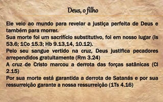 Deus, o filho
Ele veio ao mundo para revelar a justiça perfeita de Deus e
também para morrer.
Sua morte foi um sacrifício substitutivo, foi em nosso lugar (Is
53.6; 1Co 15.3; Hb 9.13,14, 10.12).
Pelo seu sangue vertido na cruz, Deus justifica pecadores
arrependidos gratuitamente (Rm 3.24)
A cruz de Cristo marcou a derrota das forças satânicas (Cl
2.15)
Por sua morte está garantida a derrota de Satanás e por sua
ressurreição garante a nossa ressurreição (1Ts 4.16)
 