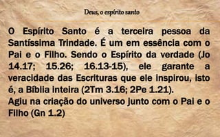 Deus, o espírito santo
O Espírito Santo é a terceira pessoa da
Santíssima Trindade. É um em essência com o
Pai e o Filho. Sendo o Espírito da verdade (Jo
14.17; 15.26; 16.13-15), ele garante a
veracidade das Escrituras que ele inspirou, isto
é, a Bíblia inteira (2Tm 3.16; 2Pe 1.21).
Agiu na criação do universo junto com o Pai e o
Filho (Gn 1.2)
 