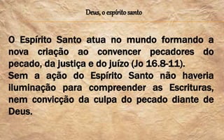 Deus, o espírito santo
O Espírito Santo atua no mundo formando a
nova criação ao convencer pecadores do
pecado, da justiça e do juízo (Jo 16.8-11).
Sem a ação do Espírito Santo não haveria
iluminação para compreender as Escrituras,
nem convicção da culpa do pecado diante de
Deus.
 