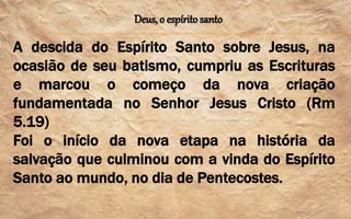 Deus, o espírito santo
A descida do Espírito Santo sobre Jesus, na
ocasião de seu batismo, cumpriu as Escrituras
e marcou o começo da nova criação
fundamentada no Senhor Jesus Cristo (Rm
5.19)
Foi o início da nova etapa na história da
salvação que culminou com a vinda do Espírito
Santo ao mundo, no dia de Pentecostes.
 