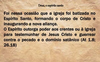 Deus, o espírito santo
Foi nessa ocasião que a igreja foi batizada no
Espírito Santo, formando o corpo de Cristo e
inaugurando a nova aliança.
O Espírito outorga poder aos crentes ou à igreja
para testemunhar de Jesus Cristo e guerrear
contra o pecado e o domínio satânico (At 1.8;
26.18)
 
