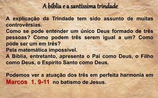 A bíblia e a santíssima trindade
A explicação da Trindade tem sido assunto de muitas
controvérsias.
Como se pode entender um único Deus formado de três
pessoas? Como podem três serem igual a um? Como
pode ser um em três?
Pela matemática impossível.
A Bíblia, entretanto, apresenta o Pai como Deus, o Filho
como Deus, o Espírito Santo como Deus.
Podemos ver a atuação dos três em perfeita harmonia em
Marcos 1. 9-11 no batismo de Jesus.
 