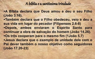 A bíblia e a santíssima trindade
A Bíblia declara que Deus amou e deu o seu Filho
(João 3.16).
Também declara que o Filho obedeceu, veio e deu a
sua vida em lugar do pecador (Filipenses 2.6-8)
Depois, ambos enviaram o Espírito Santo para
continuar a obra de salvação do homem (João 14.26).
Os três cooperam para o mesmo fim (1João 5.7)
Jesus declara que o exemplo de unidade dele com o
Pai dever também o nosso objetivo como seguidores
(João 17.20-23)
 