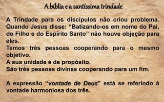 A bíblia e a santíssima trindade
A Trindade para os discípulos não criou problema.
Quando Jesus disse: “Batizando-os em nome do Pai,
do Filho e do Espírito Santo” não houve objeção para
eles.
Temos três pessoas cooperando para o mesmo
objetivo.
A sua unidade é de propósito.
São três pessoas divinas cooperando para um fim.
A expressão “vontade de Deus” está se referindo à
vontade harmoniosa dos três.
 