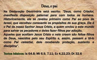 Deus, o pai
Na Declaração Doutrinária está escrito: “Deus, como Criador,
manifesta disposição paternal para com todos os homens.
Historicamente, ele se revelou primeiro como Pai ao povo de
Israel, que escolheu consoante os propósitos de sua graça. Ele é
o Pai de nosso Senhor Jesus Cristo, a quem enviou a este mundo
para salvar os pecadores e deles fazer filhos por adoção.
Aqueles que aceitam Jesus Cristo e nele creem são feitos filhos
de Deus, nascidos pelo seu Espírito e, assim, passam a tê-lo
como Pai celestial, dele recebendo proteção, sustento e
disciplina”.
Textos básicos: Is 64.8; Mt 6.9, 7.11; Ex 4.22,23; Dt 32.6
 