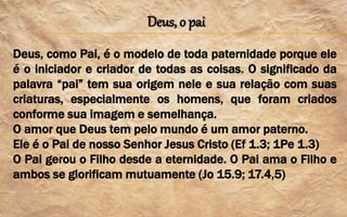 Deus, o pai
Deus, como Pai, é o modelo de toda paternidade porque ele
é o iniciador e criador de todas as coisas. O significado da
palavra “pai” tem sua origem nele e sua relação com suas
criaturas, especialmente os homens, que foram criados
conforme sua imagem e semelhança.
O amor que Deus tem pelo mundo é um amor paterno.
Ele é o Pai de nosso Senhor Jesus Cristo (Ef 1.3; 1Pe 1.3)
O Pai gerou o Filho desde a eternidade. O Pai ama o Filho e
ambos se glorificam mutuamente (Jo 15.9; 17.4,5)
 