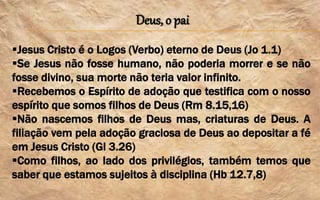 Deus, o pai
Jesus Cristo é o Logos (Verbo) eterno de Deus (Jo 1.1)
Se Jesus não fosse humano, não poderia morrer e se não
fosse divino, sua morte não teria valor infinito.
Recebemos o Espírito de adoção que testifica com o nosso
espírito que somos filhos de Deus (Rm 8.15,16)
Não nascemos filhos de Deus mas, criaturas de Deus. A
filiação vem pela adoção graciosa de Deus ao depositar a fé
em Jesus Cristo (Gl 3.26)
Como filhos, ao lado dos privilégios, também temos que
saber que estamos sujeitos à disciplina (Hb 12.7,8)
 