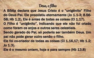 Deus, o filho
A Bíblia declara que Jesus Cristo é o “unigênito” Filho
do Deus Pai. Ele preexistiu eternamente (Jo 1.1-3; 8.56-
58; Hb 1.2), Ele é antes de todas as coisas (Cl 1.17).
O Filho é “unigênito”, indicando que ele não foi criado
como foram os anjos e outros seres celestiais.
Sendo gerado do Pai, só poderia ser também Deus. Um
pai não pode gerar outro senão o filho.
Ele foi co-criador de todas as coisas (Cl 1.16,17; Hb 1.2;
Jo 1.3).
Ele é o mesmo ontem, hoje e para sempre (Hb 13.8)
 