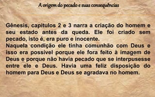 A origemdo pecado e suasconsequências
Gênesis, capítulos 2 e 3 narra a criação do homem e
seu estado antes da queda. Ele foi criado sem
pecado, isto é, era puro e inocente.
Naquela condição ele tinha comunhão com Deus e
isso era possível porque ele fora feito à imagem de
Deus e porque não havia pecado que se interpusesse
entre ele e Deus. Havia uma feliz disposição do
homem para Deus e Deus se agradava no homem.
 