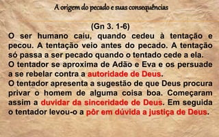 A origemdo pecado e suasconsequências
(Gn 3. 1-6)
O ser humano caiu, quando cedeu à tentação e
pecou. A tentação veio antes do pecado. A tentação
só passa a ser pecado quando o tentado cede a ela.
O tentador se aproxima de Adão e Eva e os persuade
a se rebelar contra a autoridade de Deus.
O tentador apresenta a sugestão de que Deus procura
privar o homem de alguma coisa boa. Começaram
assim a duvidar da sinceridade de Deus. Em seguida
o tentador levou-o a pôr em dúvida a justiça de Deus.
 