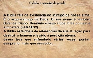 O diabo, o causador do pecado
A Bíblia fala da existência do inimigo da nossa alma.
É o arqui-inimigo de Deus. O seu nome é também
Satanás, Diabo, Demônio e seus anjos. Eles poluem a
atmosfera (Ef 6.11,12)
A Bíblia está cheia de referências de sua atuação para
destruir o homem e levá-lo à perdição eterna.
Jesus teve que enfrentá-lo várias vezes, porém,
sempre foi mais que vencedor.
 