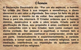 O homem
A Declaração Doutrinária diz: “Por um ato especial, o homem
foi criado por Deus à sua imagem e semelhança, e disso
decorrem o seu valor e dignidade. Seu corpo foi feito do pó da
terra e para o mesmo há de voltar. Seu espírito procede de
Deus e para ele retornará. O Criador ordenou que o homem
domine, desenvolva e arde a obra criada. Criado para a
glorificação de Deus, seu propósito é amar, conhecer e estar
em comunhão com o seu Criador, bem como cumprir sua
divina vontade. Ser pessoal e espiritual, o homem tem a
capacidade de perceber, conhecer e compreender, ainda que
em parte, intelectualmente e experimentalmente, a verdade
revelada, e tomar suas decisões em matéria religiosa, sem a
mediação, interferência ou imposição de qualquer poder
humano, seja civil ou religioso.”
 