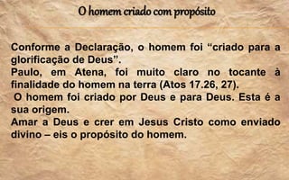 O homem criado com propósito
Conforme a Declaração, o homem foi “criado para a
glorificação de Deus”.
Paulo, em Atena, foi muito claro no tocante à
finalidade do homem na terra (Atos 17.26, 27).
O homem foi criado por Deus e para Deus. Esta é a
sua origem.
Amar a Deus e crer em Jesus Cristo como enviado
divino – eis o propósito do homem.
 