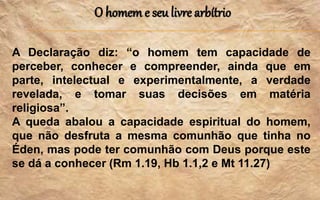 O homem e seu livre arbítrio
A Declaração diz: “o homem tem capacidade de
perceber, conhecer e compreender, ainda que em
parte, intelectual e experimentalmente, a verdade
revelada, e tomar suas decisões em matéria
religiosa”.
A queda abalou a capacidade espiritual do homem,
que não desfruta a mesma comunhão que tinha no
Éden, mas pode ter comunhão com Deus porque este
se dá a conhecer (Rm 1.19, Hb 1.1,2 e Mt 11.27)
 