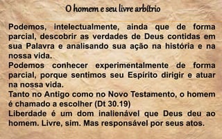 O homem e seu livre arbítrio
Podemos, intelectualmente, ainda que de forma
parcial, descobrir as verdades de Deus contidas em
sua Palavra e analisando sua ação na história e na
nossa vida.
Podemos conhecer experimentalmente de forma
parcial, porque sentimos seu Espírito dirigir e atuar
na nossa vida.
Tanto no Antigo como no Novo Testamento, o homem
é chamado a escolher (Dt 30.19)
Liberdade é um dom inalienável que Deus deu ao
homem. Livre, sim. Mas responsável por seus atos.
 