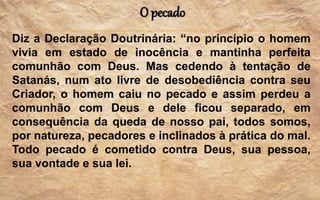 O pecado
Diz a Declaração Doutrinária: “no princípio o homem
vivia em estado de inocência e mantinha perfeita
comunhão com Deus. Mas cedendo à tentação de
Satanás, num ato livre de desobediência contra seu
Criador, o homem caiu no pecado e assim perdeu a
comunhão com Deus e dele ficou separado, em
consequência da queda de nosso pai, todos somos,
por natureza, pecadores e inclinados à prática do mal.
Todo pecado é cometido contra Deus, sua pessoa,
sua vontade e sua lei.
 