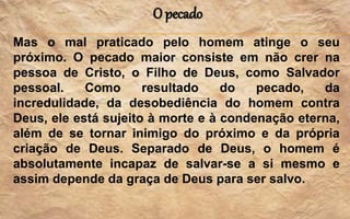 O pecado
Mas o mal praticado pelo homem atinge o seu
próximo. O pecado maior consiste em não crer na
pessoa de Cristo, o Filho de Deus, como Salvador
pessoal. Como resultado do pecado, da
incredulidade, da desobediência do homem contra
Deus, ele está sujeito à morte e à condenação eterna,
além de se tornar inimigo do próximo e da própria
criação de Deus. Separado de Deus, o homem é
absolutamente incapaz de salvar-se a si mesmo e
assim depende da graça de Deus para ser salvo.
 