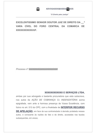 ADVOGADOS&ASSOCIADOS
“O Direito pela Justiça”
_____________________________________________________________________________________
EXCELENTISSIMO SENHOR DOUTOR JUIZ DE DIREITO DA __ª
VARA CÍVEL DO FORO CENTRAL DA COMARCA DE
XXXXXXXXXXX/UF.
Processo nº 00000000000000000000000
XXXXXXXXXXXX E SERVIÇOS LTDA,
ambas por sua advogada e bastante procuradora que esta subscreve,
nos autos da AÇÃO DE COBRANÇA Cc INDENIZATÓRIA acima
epigrafada, vem ante a honrosa presença de Vossa Excelência, com
fulcro no art. 513 do CPC, com a finalidade de INTERPOR RECURSO
DE APELAÇÃO, em face de sua contrariedade à decisão prolatada nesses
autos, e consoante às razões de fato e de direito, acostadas nas laudas
subsequentes, em anexo.
 