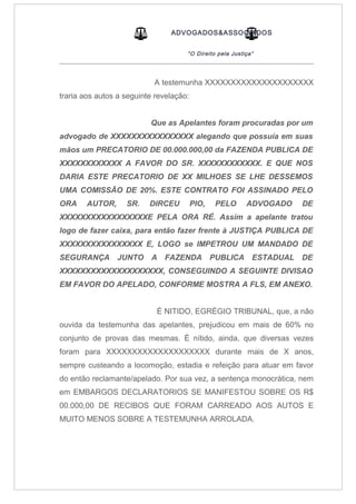 ADVOGADOS&ASSOCIADOS
“O Direito pela Justiça”
_____________________________________________________________________________________
A testemunha XXXXXXXXXXXXXXXXXXXXX
traria aos autos a seguinte revelação:
Que as Apelantes foram procuradas por um
advogado de XXXXXXXXXXXXXXXX alegando que possuía em suas
mãos um PRECATORIO DE 00.000.000,00 da FAZENDA PUBLICA DE
XXXXXXXXXXXX A FAVOR DO SR. XXXXXXXXXXXX. E QUE NOS
DARIA ESTE PRECATORIO DE XX MILHOES SE LHE DESSEMOS
UMA COMISSÃO DE 20%. ESTE CONTRATO FOI ASSINADO PELO
ORA AUTOR, SR. DIRCEU PIO, PELO ADVOGADO DE
XXXXXXXXXXXXXXXXXE PELA ORA RÉ. Assim a apelante tratou
logo de fazer caixa, para então fazer frente à JUSTIÇA PUBLICA DE
XXXXXXXXXXXXXXXX E, LOGO se IMPETROU UM MANDADO DE
SEGURANÇA JUNTO A FAZENDA PUBLICA ESTADUAL DE
XXXXXXXXXXXXXXXXXXXX, CONSEGUINDO A SEGUINTE DIVISAO
EM FAVOR DO APELADO, CONFORME MOSTRA A FLS, EM ANEXO.
É NITIDO, EGRÉGIO TRIBUNAL, que, a não
ouvida da testemunha das apelantes, prejudicou em mais de 60% no
conjunto de provas das mesmas. É nítido, ainda, que diversas vezes
foram para XXXXXXXXXXXXXXXXXXXX durante mais de X anos,
sempre custeando a locomoção, estadia e refeição para atuar em favor
do então reclamante/apelado. Por sua vez, a sentença monocrática, nem
em EMBARGOS DECLARATORIOS SE MANIFESTOU SOBRE OS R$
00.000,00 DE RECIBOS QUE FORAM CARREADO AOS AUTOS E
MUITO MENOS SOBRE A TESTEMUNHA ARROLADA.
 