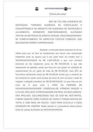 ADVOGADOS&ASSOCIADOS
“O Direito pela Justiça”
_____________________________________________________________________________________
NÃO SE FAZ UMA AUDIENCIA DE
INSTRUÇÃO, TOMANDO AUDIÊNCIA DE CONCILIAÇÃO E
CONVERTENDO-A DE IMEDIATO EM AUDIENCIA DE INSTRUÇÃO E
JULGAMENTO, MORMENTE ARBITRARIAMENTE, ALEGANDO
TRATAR AS MATERIAS DE DIREITO APENAS, DESCONSIDERANDO-
SE COMPLETAMENTE OS ASPECTOS FÁTICOS CONEXOS, QUE
NECESSITAM SEREM COMPROVADOS.
Destarte, a instrução deste processo há de ser
refeita para que ao final se compreenda que houve uma reclamação
trabalhista onde se apurou que o ora autor tinha um credito com a
XXXXXXXXXXXXXXXX de R$ 0.000.000.00 e que num primeiro
momento as rés receberam cerca de R$ 000.000,00, e que não
repassaram ao apelado, posto que ficou em sua posse na condição de
ressarcimento de um gasto de mais de R$ 00.000,00, mais 30% de
honorários perfazendo cerca de R$ 00.000,00 sendo que o restante de
tal montante foi usado como fundos de caixa de cem mil para ir atrás de
resgatar o alegado precatório de R$ 00.000.000,00, no qual lutou-se por
mais de X anos junto a VARA DA FAZENDA DE
XXXXXXXXXXXXXXXONDE CONSEGUIU-SE ATRIBUIR GRAÇAS A
LUTA DA APELANTE PATROCINADORA EM PROL DO RECLAMANTE,
ORA APELADO, ESCLARECENDO QUE OS CEM MIL RESTANTES,
FORAM USADOS COMO FUNDOS DE CAIXA E FORAM GASTOS NO
TOTAL E COM MAIS UM POUCO, TUDO PARA ELEVA-LO A ESSA
CONDIÇÃO DE CREDOR. Neste sentido é o precedente desta própria
Corte de Justiça do Estado de XXXXXXXXXXXXXX:
 