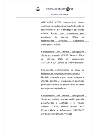 ADVOGADOS&ASSOCIADOS
“O Direito pela Justiça”
_____________________________________________________________________________________
APELAÇÃO CÍVEL Interposição contra
sentença que julgou improcedente ação de
ressarcimento c.c indenização por danos
morais. Partes que protestaram pela
produção de provas. Oitiva de
testemunhas deferida. Julgamento
antecipado do feito.
Cerceamento de defesa configurado.
Sentença anulada. (TJ-SP, Relator: Mario
A. Silveira, Data de Julgamento:
24/11/2014, 33ª Câmara de Direito Privado).
Indenização. Indeferimento de oitiva de
testemunha tempestivamente arrolada.
Decisão saneadora que, dando margem à
dúvida, permite a interpretação conferida
pelos réus quanto ao termo a quo do prazo
para apresentação do rol.
Cerceamento de defesa configurado.
Sentença anulada. Agravo retido provido,
prejudicados a apelação e o recurso
adesivo. (TJ-SP, Relator: Walter Cesar
Exner - Data de Julgamento: 23/02/2012,
32ª Câmara de Direito Privado).
 