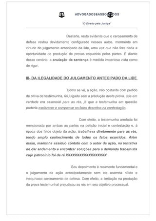 ADVOGADOS&ASSOCIADOS
“O Direito pela Justiça”
_____________________________________________________________________________________
Destarte, resta evidente que o cerceamento de
defesa restou devidamente configurado nesses autos, mormente em
virtude do julgamento antecipado da lide, uma vez que não fora dada a
oportunidade de produção de provas requerida pelas partes. E diante
desse cenário, a anulação da sentença é medida imperiosa vista como
de rigor.
III- DA ILEGALIDADE DO JULGAMENTO ANTECIPADO DA LIDE
Como se vê, a ação, não obstante com pedido
de oitiva de testemunha, foi julgada sem a produção desta prova, que em
verdade era essencial para as rés, já que a testemunha em questão
poderia esclarecer e comprovar os fatos descritos na contestação.
Com efeito, a testemunha arrolada foi
mencionada por ambas as partes na petição inicial e contestação e, à
época dos fatos objeto da ação, trabalhava diretamente para as rés,
tendo amplo conhecimento de todos os fatos ocorridos. Além
disso, mantinha assíduo contato com o autor da ação, na tentativa
de dar andamento e encontrar soluções para a demanda trabalhista
cujo patrocínio foi da ré XXXXXXXXXXXXXXXXXX
Seu depoimento é realmente fundamental e
o julgamento da ação antecipadamente sem ele acarreta nítido e
inequívoco cerceamento de defesa. Com efeito, a limitação na produção
da prova testemunhal prejudicou as rés em seu objetivo processual.
 