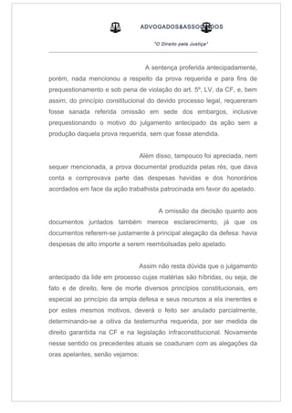 ADVOGADOS&ASSOCIADOS
“O Direito pela Justiça”
_____________________________________________________________________________________
A sentença proferida antecipadamente,
porém, nada mencionou a respeito da prova requerida e para fins de
prequestionamento e sob pena de violação do art. 5º, LV, da CF, e, bem
assim, do princípio constitucional do devido processo legal, requereram
fosse sanada referida omissão em sede dos embargos, inclusive
prequestionando o motivo do julgamento antecipado da ação sem a
produção daquela prova requerida, sem que fosse atendida.
Além disso, tampouco foi apreciada, nem
sequer mencionada, a prova documental produzida pelas rés, que dava
conta e comprovava parte das despesas havidas e dos honorários
acordados em face da ação trabalhista patrocinada em favor do apelado.
A omissão da decisão quanto aos
documentos juntados também merece esclarecimento, já que os
documentos referem-se justamente à principal alegação da defesa: havia
despesas de alto importe a serem reembolsadas pelo apelado.
Assim não resta dúvida que o julgamento
antecipado da lide em processo cujas matérias são híbridas, ou seja, de
fato e de direito, fere de morte diversos princípios constitucionais, em
especial ao princípio da ampla defesa e seus recursos a ela inerentes e
por estes mesmos motivos, deverá o feito ser anulado parcialmente,
determinando-se a oitiva da testemunha requerida, por ser medida de
direito garantida na CF e na legislação infraconstitucional. Novamente
nesse sentido os precedentes atuais se coadunam com as alegações da
oras apelantes, senão vejamos:
 