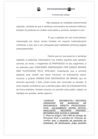 ADVOGADOS&ASSOCIADOS
“O Direito pela Justiça”
_____________________________________________________________________________________
Não bastasse às nulidades anteriormente
arguidas, constata-se que a sentença monocrática de primeira instância,
também foi proferida em caráter extra petita e, portanto, também é nula.
É que o apelado em sua inicial pleiteou
indenização por danos morais fundado em suposto inadimplemento
contratual, o que veio a ser rechaçada pela malfadada sentença julgada
antecipadamente.
Ocorre que em que pese ter a sentença
rejeitado a pretensão indenizatória nos moldes arguidos pelo apelado,
contudo, ao revés, o magistrado ULTRAPASSOU no seu julgamento, e
se estendeu para CONCEDER INDENIZAÇÃO POR DANOS MORAIS
NÃO PLEITEADAS PELO APELADO, sustentando que a primeira
apelante teria violado seu dever funcional, se antecipando assim,
inclusive a própria ORDEM DOS ADVOGADOS DO BRASIL que se
encontra apurando o feito, porém ainda sem conclusão ou decisão. A
esse respeito constata-se que a decisão julgou além de antecipadamente
de forma arbitrária, também incorreu no conceito extra petita, vedado na
hipótese em questão, senão vejamos:
“AGRAVO REGIMENTAL”. RECURSO
ORDINÁRIO EM MANDADO DE
SEGURANÇA. DIREITO PROCESSUAL
CIVIL. JULGAMENTO EXTRA PETITA.
ANULAÇÃO. RECURSO PROVIDO.
RETORNO DOS AUTOS À ORIGEM.
1. Viola os artigos 128 e 460 do Código de
Processo Civil o acórdão do Tribunal de
Justiça que, a despeito da oposição de
embargos de declaração, julga questão
 