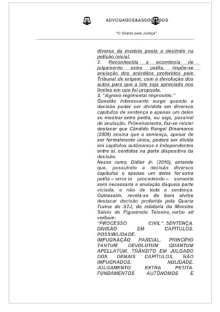ADVOGADOS&ASSOCIADOS
“O Direito pela Justiça”
_____________________________________________________________________________________
diversa da matéria posta a deslinde na
petição inicial.
2. Reconhecida a ocorrência de
julgamento extra petita, impõe-se
anulação dos acórdãos proferidos pelo
Tribunal de origem, com a devolução dos
autos para que a lide seja apreciada nos
limites em que foi proposta.
3. “Agravo regimental improvido.”
Questão interessante surge quando a
decisão puder ser dividida em diversos
capítulos de sentença e apenas um deles
se mostrar extra petita, ou seja, passível
de anulação. Primeiramente, faz-se mister
destacar que Cândido Rangel Dinamarco
(2009) ensina que a sentença, apesar de
ser formalmente única, poderá ser divida
em capítulos autônomos e independentes
entre si, contidos na parte dispositiva da
decisão.
Nesse rumo, Didier Jr. (2010), entende
que, possuindo a decisão diversos
capítulos e apenas um deles for extra
petita – error in procedendo – somente
será necessária a anulação daquela parte
viciada, e não de toda a sentença.
Outrossim, revela-se de bom alvitre
destacar decisão proferida pela Quarta
Turma do STJ, de relatoria do Ministro
Sálvio de Figueiredo Teixeira, verbo ad
verbum:
“PROCESSO CIVIL”. SENTENÇA.
DIVISÃO EM CAPÍTULOS.
POSSIBILIDADE.
IMPUGNAÇÃO PARCIAL. PRINCÍPIO
TANTUM DEVOLUTUM QUANTUM
APELLATUM. TRÂNSITO EM JULGADO
DOS DEMAIS CAPÍTULOS, NÃO
IMPUGNADOS. NULIDADE.
JULGAMENTO EXTRA PETITA.
FUNDAMENTOS AUTÔNOMOS E
 