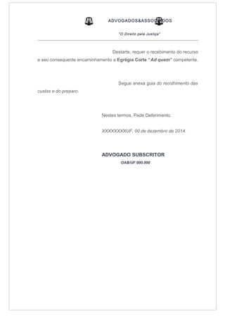 ADVOGADOS&ASSOCIADOS
“O Direito pela Justiça”
_____________________________________________________________________________________
Destarte, requer o recebimento do recurso
e seu consequente encaminhamento a Egrégia Corte “Ad quem” competente.
Segue anexa guia do recolhimento das
custas e do preparo.
Nestes termos, Pede Deferimento.
XXXXXXXXUF, 00 de dezembro de 2014.
ADVOGADO SUBSCRITOR
OAB/UF 000.000
 