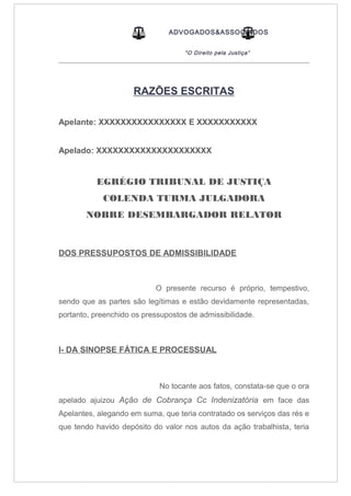ADVOGADOS&ASSOCIADOS
“O Direito pela Justiça”
_____________________________________________________________________________________
RAZÕES ESCRITAS
Apelante: XXXXXXXXXXXXXXXX E XXXXXXXXXXX
Apelado: XXXXXXXXXXXXXXXXXXXXX
EGRÉGIO TRIBUNAL DE JUSTIÇA
COLENDA TURMA JULGADORA
NOBRE DESEMBARGADOR RELATOR
DOS PRESSUPOSTOS DE ADMISSIBILIDADE
O presente recurso é próprio, tempestivo,
sendo que as partes são legítimas e estão devidamente representadas,
portanto, preenchido os pressupostos de admissibilidade.
I- DA SINOPSE FÁTICA E PROCESSUAL
No tocante aos fatos, constata-se que o ora
apelado ajuizou Ação de Cobrança Cc Indenizatória em face das
Apelantes, alegando em suma, que teria contratado os serviços das rés e
que tendo havido depósito do valor nos autos da ação trabalhista, teria
 
