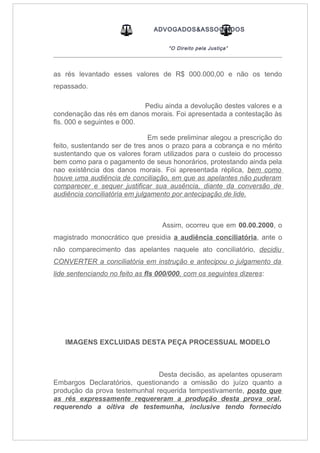 ADVOGADOS&ASSOCIADOS
“O Direito pela Justiça”
_____________________________________________________________________________________
as rés levantado esses valores de R$ 000.000,00 e não os tendo
repassado.
Pediu ainda a devolução destes valores e a
condenação das rés em danos morais. Foi apresentada a contestação às
fls. 000 e seguintes e 000.
Em sede preliminar alegou a prescrição do
feito, sustentando ser de tres anos o prazo para a cobrança e no mérito
sustentando que os valores foram utilizados para o custeio do processo
bem como para o pagamento de seus honorários, protestando ainda pela
nao existência dos danos morais. Foi apresentada réplica, bem como
houve uma audiência de conciliação, em que as apelantes não puderam
comparecer e sequer justificar sua ausência, diante da conversão de
audiência conciliatória em julgamento por antecipação de lide.
Assim, ocorreu que em 00.00.2000, o
magistrado monocrático que presidia a audiência conciliatória, ante o
não comparecimento das apelantes naquele ato conciliatório, decidiu
CONVERTER a conciliatória em instrução e antecipou o julgamento da
lide sentenciando no feito as fls 000/000, com os seguintes dizeres:
IMAGENS EXCLUIDAS DESTA PEÇA PROCESSUAL MODELO
Desta decisão, as apelantes opuseram
Embargos Declaratórios, questionando a omissão do juízo quanto a
produção da prova testemunhal requerida tempestivamente, posto que
as rés expressamente requereram a produção desta prova oral,
requerendo a oitiva de testemunha, inclusive tendo fornecido
 