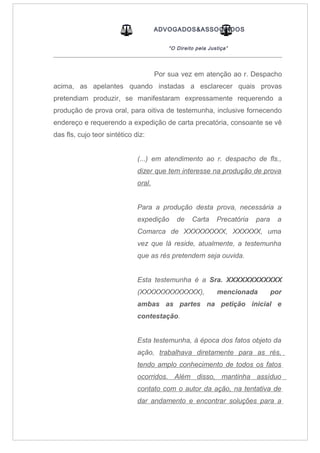 ADVOGADOS&ASSOCIADOS
“O Direito pela Justiça”
_____________________________________________________________________________________
Por sua vez em atenção ao r. Despacho
acima, as apelantes quando instadas a esclarecer quais provas
pretendiam produzir, se manifestaram expressamente requerendo a
produção de prova oral, para oitiva de testemunha, inclusive fornecendo
endereço e requerendo a expedição de carta precatória, consoante se vê
das fls, cujo teor sintético diz:
(...) em atendimento ao r. despacho de fls.,
dizer que tem interesse na produção de prova
oral.
Para a produção desta prova, necessária a
expedição de Carta Precatória para a
Comarca de XXXXXXXXX, XXXXXX, uma
vez que lá reside, atualmente, a testemunha
que as rés pretendem seja ouvida.
Esta testemunha é a Sra. XXXXXXXXXXXX
(XXXXXXXXXXXXX), mencionada por
ambas as partes na petição inicial e
contestação.
Esta testemunha, à época dos fatos objeto da
ação, trabalhava diretamente para as rés,
tendo amplo conhecimento de todos os fatos
ocorridos. Além disso, mantinha assíduo
contato com o autor da ação, na tentativa de
dar andamento e encontrar soluções para a
 