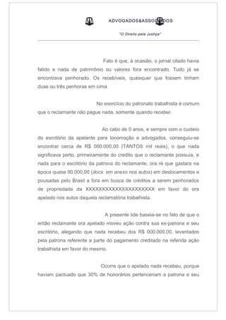 ADVOGADOS&ASSOCIADOS
“O Direito pela Justiça”
_____________________________________________________________________________________
Fato é que, à ocasião, o jornal citado havia
falido e nada de patrimônio ou valores fora encontrado. Tudo já se
encontrava penhorado. Os recebíveis, quaisquer que fossem tinham
duas ou três penhoras em cima.
No exercício do patronato trabalhista é comum
que o reclamante não pague nada, somente quando receber.
Ao cabo de 0 anos, e sempre com o custeio
do escritório da apelante para locomoção e advogados, conseguiu-se
encontrar cerca de R$ 000.000,00 (TANTOS mil reais), o que nada
significava perto, primeiramente do credito que o reclamante possuía, e
nada para o escritório da patrona do reclamante, ora ré que gastara na
época quase 00.000,00 (docs. em anexo nos autos) em deslocamentos e
pousadas pelo Brasil a fora em busca de créditos a serem penhorados
de propriedade da XXXXXXXXXXXXXXXXXXXXX em favor do ora
apelado nos autos daquela reclamatória trabalhista.
A presente lide baseia-se no fato de que o
então reclamante ora apelado moveu ação contra sua ex-patrona e seu
escritório, alegando que nada recebeu dos R$ 000.000,00, levantados
pela patrona referente a parte do pagamento creditado na referida ação
trabalhista em favor do mesmo.
Ocorre que o apelado nada recebeu, porque
haviam pactuado que 30% de honorários pertenceriam a patrona e seu
 