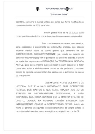 ADVOGADOS&ASSOCIADOS
“O Direito pela Justiça”
_____________________________________________________________________________________
escritório, conforme e-mail já juntado aos autos que havia modificado os
honorários iniciais de 20% para 30%.
Foram gastos mais de R$ 00.000,00 cujos
comprovantes estão todos nos autos e que tem que serem computados.
Para complementar os valores mencionados,
seria necessário o depoimento da testemunha arrolada, que poderia
informar melhor sobre os outros gastos que deixaram de ser
COMPROVADOS DOCUMENTALMENTE (em virtude de extravio de
parte da documentação) com o patrocínio da ação do apelado, e assim
as apelantes requereram a INITMAÇÃO DA TESTEMUNHA INDICADA
AS FLS., para que a mesma pudesse depor e assim esclarecer e fazer
prova nos autos e definitivamente assim as rés poderem comprovar
acerca da parcela complementar dos gastos com o patrocínio da causa
do ora apelado.
ASSIM CONSTATA-SE QUE PARTE DA
HISTORIA, QUE É A MAIS IMPORTANTE PARA COMPROVAR
PARCELA DOS GASTOS E QUE SERIA TRAZIDA AOS AUTOS
ATRAVES DA IMPORTANTISSIMA TESTEMUNHA, A JUIZA
DISPENSOU SUA OITIVA DIZENDO QUE A MATERIA ERA SÓ DE
DIREITO, QUANDO NA VERDADE TAMBÉM EVIDENCIA SER
INTRISICAMENTE CONEXA A COMPROVAÇÃO FATICA, ferindo de
morte a garantia assegurada constitucionalmente da ampla defesa e
recursos a ela inerentes, como insculpidos no artigo 5, Inc. LV da CF.
 