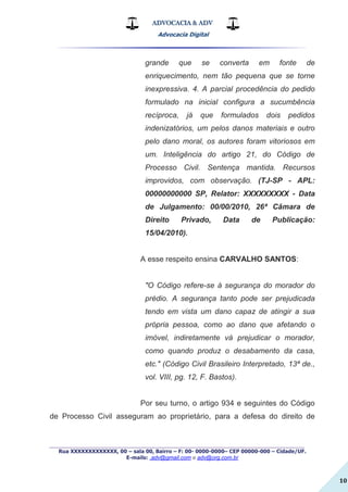 ADVOCACIA & ADV
Advocacia Digital
_________________________________________________
Rua XXXXXXXXXXXXX, 00 – sala 00, Bairro – F: 00- 0000-0000– CEP 00000-000 – Cidade/UF.
E-mails: .adv@gmail.com e adv@org.com.br
10
grande que se converta em fonte de
enriquecimento, nem tão pequena que se torne
inexpressiva. 4. A parcial procedência do pedido
formulado na inicial configura a sucumbência
recíproca, já que formulados dois pedidos
indenizatórios, um pelos danos materiais e outro
pelo dano moral, os autores foram vitoriosos em
um. Inteligência do artigo 21, do Código de
Processo Civil. Sentença mantida. Recursos
improvidos, com observação. (TJ-SP - APL:
00000000000 SP, Relator: XXXXXXXXX - Data
de Julgamento: 00/00/2010, 26ª Câmara de
Direito Privado, Data de Publicação:
15/04/2010).
A esse respeito ensina CARVALHO SANTOS:
"O Código refere-se à segurança do morador do
prédio. A segurança tanto pode ser prejudicada
tendo em vista um dano capaz de atingir a sua
própria pessoa, como ao dano que afetando o
imóvel, indiretamente vá prejudicar o morador,
como quando produz o desabamento da casa,
etc." (Código Civil Brasileiro Interpretado, 13ª de.,
vol. VIII, pg. 12, F. Bastos).
Por seu turno, o artigo 934 e seguintes do Código
de Processo Civil asseguram ao proprietário, para a defesa do direito de
 