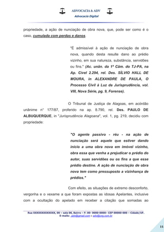 ADVOCACIA & ADV
Advocacia Digital
_________________________________________________
Rua XXXXXXXXXXXXX, 00 – sala 00, Bairro – F: 00- 0000-0000– CEP 00000-000 – Cidade/UF.
E-mails: .adv@gmail.com e adv@org.com.br
11
propriedade, a ação de nunciação de obra nova, que, pode ser como é o
caso, cumulada com perdas e danos.
"É admissível à ação de nunciação de obra
nova, quando desta resulte dano ao prédio
vizinho, em sua natureza, substância, servidões
ou fins." (Ac. unân. da 1ª Câm. do TJ-PA, na
Ap. Cível 2.294, rel. Des. SÍLVIO HALL DE
MOURA, in ALEXANDRE DE PAULA, O
Processo Civil à Luz da Jurisprudência, vol.
VIII, Nova Série, pg. 9, Forense).
O Tribunal de Justiça de Alagoas, em acórdão
unânime n° 177/87, proferido na ap. 8.790, rel. Des. PAULO DE
ALBUQUERQUE, in "Jurisprudência Alagoana", vol. 1, pg. 219, decidiu com
propriedade:
"O agente passivo - réu - na ação de
nunciação será aquele que estiver dando
início a uma obra nova em imóvel vizinho,
obra essa que venha a prejudicar o prédio do
autor, suas servidões ou os fins a que esse
prédio destine. A ação de nunciação de obra
nova tem como pressuposto a vizinhança de
prédios."
Com efeito, as situações de extremo desconforto,
vergonha e o vexame a que foram expostas as idosas Apelantes, inclusive
com a ocultação do apelado em receber a citação que somadas ao
 