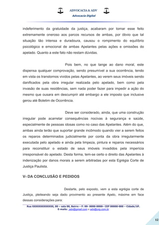 ADVOCACIA & ADV
Advocacia Digital
_________________________________________________
Rua XXXXXXXXXXXXX, 00 – sala 00, Bairro – F: 00- 0000-0000– CEP 00000-000 – Cidade/UF.
E-mails: .adv@gmail.com e adv@org.com.br
12
indeferimento da gratuidade da justiça, acabaram por tornar esse feito
extremamente oneroso aos parcos recursos de ambas, por óbvio que tal
situação tão intensa e duradoura, causou o rompimento do equilíbrio
psicológico e emocional de ambas Apelantes pelas ações e omissões do
apelado. Quanto a este fato não restam dúvidas.
Pois bem, no que tange ao dano moral, este
dispensa qualquer comprovação, sendo presumível a sua ocorrência, tendo
em vista os transtornos vividos pelas Apelantes, ao verem seus imóveis sendo
danificados pela obra irregular realizada pelo apelado, bem como pela
invasão de suas residências, sem nada poder fazer para impedir a ação do
mesmo que ousara em descumprir até embargo a ele imposto que inclusive
gerou até Boletim de Ocorrência.
Deve ser considerado, ainda, que uma construção
irregular pode acarretar consequências nocivas à segurança e saúde,
especialmente de pessoas idosas como no caso das Apelantes. Além do que,
ambas ainda terão que suportar grande incômodo quando vier a serem feitos
os reparos determinados judicialmente por conta da obra irregularmente
executada pelo apelado e ainda pela limpeza, pintura e reparos necessários
para reconstituir o estado de seus imóveis invadidos pela imperícia
irresponsável do apelado. Desta forma, tem-se certo o direito das Apelantes à
indenização por danos morais a serem arbitradas por esta Egrégia Corte de
Justiça Paulista.
V- DA CONCLUSÃO E PEDIDOS
Destarte, pelo exposto, vem a esta egrégia corte de
Justiça, pleiteando seja dado provimento ao presente Apelo, máxime em face
dessas considerações para:
 
