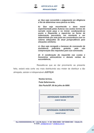 ADVOCACIA & ADV
Advocacia Digital
_________________________________________________
Rua XXXXXXXXXXXXX, 00 – sala 00, Bairro – F: 00- 0000-0000– CEP 00000-000 – Cidade/UF.
E-mails: .adv@gmail.com e adv@org.com.br
13
a)- Que seja convertido o julgamento em diligência
a fim de determinar nova pericia no feito;
b)- Que seja reconhecido o dano moral
experimentado pelas Autoras nos exatos termos do
narrado nesta peça e na inicial, condenando-se
assim o Requerido a repará-los na forma de
indenização pecuniária, em montante a ser
determinado por este juízo em consonância com os
valores adequados da atual jurisprudência para
situações similares;
c)- Que seja revogado a benesse de concessão de
assistência judiciária gratuita, pela não
comprovação dos requisitos para sua concessão;
d)- A condenação do requerido nas custas e
honorários advocatícios e demais verbas de
sucumbência;
Ressalte-se que ao dar provimento ao presente
feito, estará esta corte vez mais distribuindo seu mister de distribuir a tão
almejada, salutar e indispensável JUSTIÇA!
Nestes termos,
Pede Deferimento.
São Paulo/SP, 00 de julho de 0000.
-------------------------------------------------------------------------
ADVOGADO SUBSCRITOR
OAB/SP 000.000
--------------------------------------------------------------------------
ADVOGADA SUBSCRITORA
OAB/SP 00.000
 