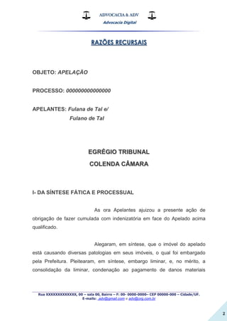 ADVOCACIA & ADV
Advocacia Digital
_________________________________________________
Rua XXXXXXXXXXXXX, 00 – sala 00, Bairro – F: 00- 0000-0000– CEP 00000-000 – Cidade/UF.
E-mails: .adv@gmail.com e adv@org.com.br
2
RAZÕES RECURSAIS
OBJETO: APELAÇÃO
PROCESSO: 000000000000000
APELANTES: Fulana de Tal e/
Fulano de Tal
EGRÉGIO TRIBUNAL
COLENDA CÂMARA
I- DA SÍNTESE FÁTICA E PROCESSUAL
As ora Apelantes ajuizou a presente ação de
obrigação de fazer cumulada com indenizatória em face do Apelado acima
qualificado.
Alegaram, em síntese, que o imóvel do apelado
está causando diversas patologias em seus imóveis, o qual foi embargado
pela Prefeitura. Pleitearam, em síntese, embargo liminar, e, no mérito, a
consolidação da liminar, condenação ao pagamento de danos materiais
 