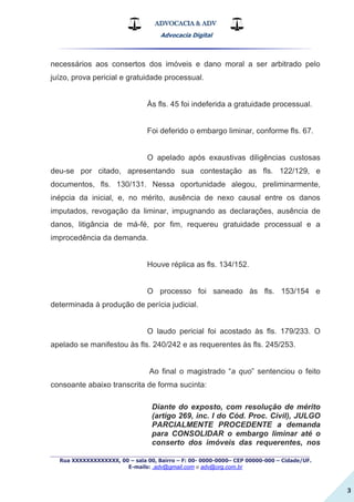 ADVOCACIA & ADV
Advocacia Digital
_________________________________________________
Rua XXXXXXXXXXXXX, 00 – sala 00, Bairro – F: 00- 0000-0000– CEP 00000-000 – Cidade/UF.
E-mails: .adv@gmail.com e adv@org.com.br
3
necessários aos consertos dos imóveis e dano moral a ser arbitrado pelo
juízo, prova pericial e gratuidade processual.
Às fls. 45 foi indeferida a gratuidade processual.
Foi deferido o embargo liminar, conforme fls. 67.
O apelado após exaustivas diligências custosas
deu-se por citado, apresentando sua contestação as fls. 122/129, e
documentos, fls. 130/131. Nessa oportunidade alegou, preliminarmente,
inépcia da inicial, e, no mérito, ausência de nexo causal entre os danos
imputados, revogação da liminar, impugnando as declarações, ausência de
danos, litigância de má-fé, por fim, requereu gratuidade processual e a
improcedência da demanda.
Houve réplica as fls. 134/152.
O processo foi saneado às fls. 153/154 e
determinada à produção de perícia judicial.
O laudo pericial foi acostado às fls. 179/233. O
apelado se manifestou às fls. 240/242 e as requerentes às fls. 245/253.
Ao final o magistrado “a quo” sentenciou o feito
consoante abaixo transcrita de forma sucinta:
Diante do exposto, com resolução de mérito
(artigo 269, inc. I do Cód. Proc. Civil), JULGO
PARCIALMENTE PROCEDENTE a demanda
para CONSOLIDAR o embargo liminar até o
conserto dos imóveis das requerentes, nos
 