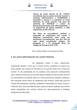 ADVOCACIA & ADV
Advocacia Digital
_________________________________________________
Rua XXXXXXXXXXXXX, 00 – sala 00, Bairro – F: 00- 0000-0000– CEP 00000-000 – Cidade/UF.
E-mails: .adv@gmail.com e adv@org.com.br
4
termos do laudo pericial de fls. 179/233,
ressaltando que as partes deverão resolver o
embargo administrativo, e CONDENAR o
requerido a colocar e a substituir os rufos
descritos no laudo pericial, sob pena de
astreinte de R$100,00 a contar da
liberação/autorização pela Municipalidade, e
ao pagamento de danos materiais, a cada
requerente, de R$ 3.297,43.
Por força da sucumbência condeno o
requerido ao pagamento das custas e
despesas processuais, bem como em
honorários sucumbenciais, que fixo 10% do
valor desta condenação (artigos 20,
parágrafo 3.º, e 21, parágrafo único, do
Código de Processo Civil. P.R.I
Eis a síntese fática e processual narrada.
II- DA JUSTA IMPUGNAÇÃO AO LAUDO PERICIAL
As Apelantes vieram a juízo, maiormente,
sustentando desde o início que o imóvel vizinho, localizado na mesma rua
onde residem nos imóveis de números 8 e 12, que faz divisa com o imóvel de
numero 10, de propriedade do ora apelado, onde discorrem enfaticamente
que o referido imóvel que se encontra desde meados do mês de julho de 2013
em obra/reforma de grande porte em vários pavimentos daquela residência,
tem causando sérios danos às residências das mesmas, razão pela qual em
virtude dos dissabores ocorridos, pleitearam indenização por danos morais e
materiais, bem como providências para cessar os danos materiais que vinham
sendo perpetrados aos imóveis mesmo em descumprimento a embargo
interposto pelo Município.
 