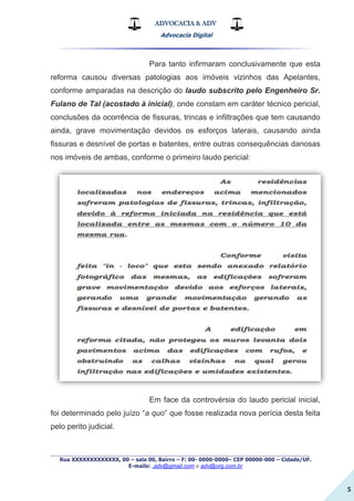 ADVOCACIA & ADV
Advocacia Digital
_________________________________________________
Rua XXXXXXXXXXXXX, 00 – sala 00, Bairro – F: 00- 0000-0000– CEP 00000-000 – Cidade/UF.
E-mails: .adv@gmail.com e adv@org.com.br
5
Para tanto infirmaram conclusivamente que esta
reforma causou diversas patologias aos imóveis vizinhos das Apelantes,
conforme amparadas na descrição do laudo subscrito pelo Engenheiro Sr.
Fulano de Tal (acostado à inicial), onde constam em caráter técnico pericial,
conclusões da ocorrência de fissuras, trincas e infiltrações que tem causando
ainda, grave movimentação devidos os esforços laterais, causando ainda
fissuras e desnível de portas e batentes, entre outras consequências danosas
nos imóveis de ambas, conforme o primeiro laudo pericial:
Em face da controvérsia do laudo pericial inicial,
foi determinado pelo juízo “a quo” que fosse realizada nova perícia desta feita
pelo perito judicial.
 