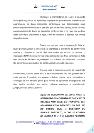 ADVOCACIA & ADV
Advocacia Digital
_________________________________________________
Rua XXXXXXXXXXXXX, 00 – sala 00, Bairro – F: 00- 0000-0000– CEP 00000-000 – Cidade/UF.
E-mails: .adv@gmail.com e adv@org.com.br
6
Intimadas a manifestarem-se sobre o segundo
laudo pericial judicial, as Apelantes impugnaram parcialmente referido laudo,
pugnando-se ao digno magistrado sentenciante que determinasse nova
perícia mediante novo laudo a ser feito por um terceiro perito judicial, visando
consequentemente dirimir as aparentes controvérsias e no mais que ao final
fosse dado total provimento à ação, a fim de condenar o apelado nos termos
do pedido inicial.
Ocorre que em que pese a impugnação feita ao
laudo pericial judicial e ainda que se apontasse a existência de controvérsia
quanto a divergência parcial das conclusões de ambos os peritos, o
magistrado NÃO deferiu a nova perícia solicitada e ao final sentenciou o feito
com resolução de mérito julgando pela procedência parcial do feito com base
tão somente nas conclusões do perito judicial nomeado nos autos.
Em que pese o costumeiro acerto do magistrado
sentenciante, todavia desta feita, a decisão prolatada não nos pareceu ser a
mais correta à espécie em apreço, máxime porque seria necessária a
avaliação de um terceiro perito para dirimir as aparentes divergências dos
dois laudos acostado aos autos, inclusive conforme o entendimento
jurisprudencial, senão vejamos:
AÇÃO DE NUNCIAÇÃO DE OBRA NOVA. 1)
AFIRMAÇÃO DO ACÓRDÃO DE QUE A VISTA
OBLIQUA NÃO DEVE, EM PRINCÍPIO, SER
APANHADA PELO PRECEITO DO ART. 573
DO CÓDIGO CIVIL, A DESTRUIR OU
ANULAR, PORTANTO, O QUE SE CONTEM
NA SÚMULA N. 414; 2) LAUDOS PERICIAIS
 