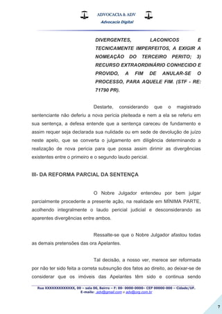 ADVOCACIA & ADV
Advocacia Digital
_________________________________________________
Rua XXXXXXXXXXXXX, 00 – sala 00, Bairro – F: 00- 0000-0000– CEP 00000-000 – Cidade/UF.
E-mails: .adv@gmail.com e adv@org.com.br
7
DIVERGENTES, LACONICOS E
TECNICAMENTE IMPERFEITOS, A EXIGIR A
NOMEAÇÃO DO TERCEIRO PERITO; 3)
RECURSO EXTRAORDINÁRIO CONHECIDO E
PROVIDO, A FIM DE ANULAR-SE O
PROCESSO, PARA AQUELE FIM. (STF - RE:
71790 PR).
Destarte, considerando que o magistrado
sentenciante não deferiu a nova perícia pleiteada e nem a ela se referiu em
sua sentença, a defesa entende que a sentença careceu de fundamento e
assim requer seja declarada sua nulidade ou em sede de devolução de juízo
neste apelo, que se converta o julgamento em diligência determinando a
realização de nova pericia para que possa assim dirimir as divergências
existentes entre o primeiro e o segundo laudo pericial.
III- DA REFORMA PARCIAL DA SENTENÇA
O Nobre Julgador entendeu por bem julgar
parcialmente procedente a presente ação, na realidade em MÍNIMA PARTE,
acolhendo integralmente o laudo pericial judicial e desconsiderando as
aparentes divergências entre ambos.
Ressalte-se que o Nobre Julgador afastou todas
as demais pretensões das ora Apelantes.
Tal decisão, a nosso ver, merece ser reformada
por não ter sido feita a correta subsunção dos fatos ao direito, ao deixar-se de
considerar que os imóveis das Apelantes têm sido e continua sendo
 